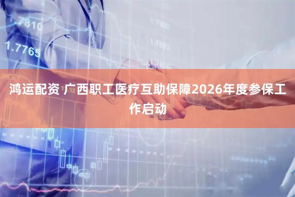 鸿运配资 广西职工医疗互助保障2026年度参保工作启动