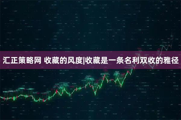 汇正策略网 收藏的风度|收藏是一条名利双收的雅径