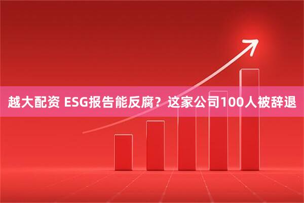 越大配资 ESG报告能反腐？这家公司100人被辞退
