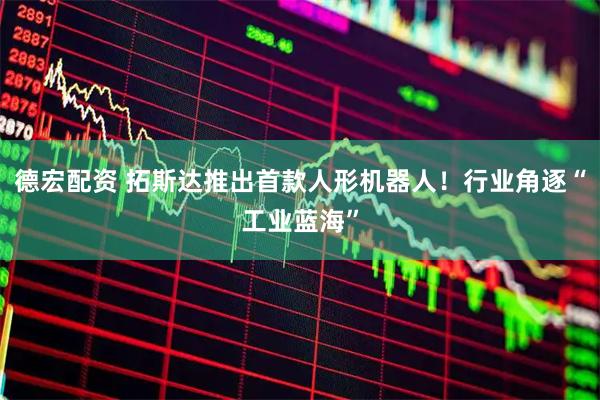 德宏配资 拓斯达推出首款人形机器人！行业角逐“工业蓝海”