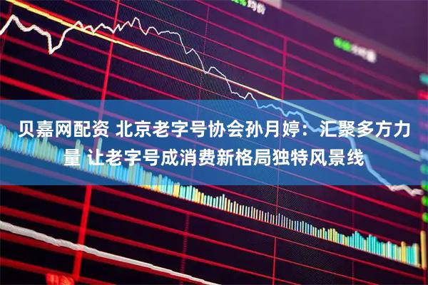 贝嘉网配资 北京老字号协会孙月婷：汇聚多方力量 让老字号成消费新格局独特风景线