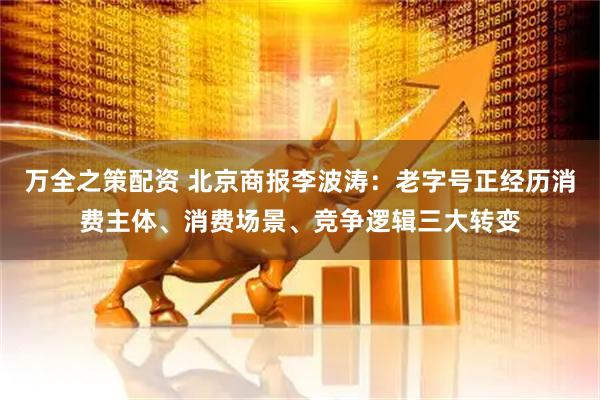 万全之策配资 北京商报李波涛：老字号正经历消费主体、消费场景、竞争逻辑三大转变