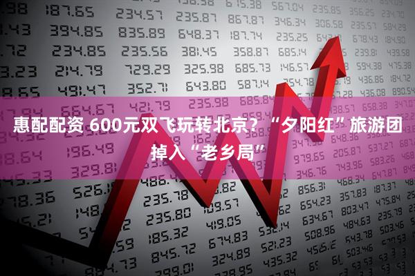惠配配资 600元双飞玩转北京？“夕阳红”旅游团掉入“老乡局”
