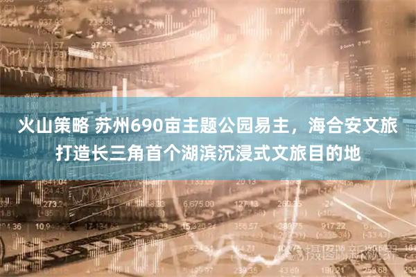 火山策略 苏州690亩主题公园易主，海合安文旅打造长三角首个湖滨沉浸式文旅目的地
