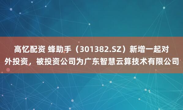 高忆配资 蜂助手（301382.SZ）新增一起对外投资，被投资公司为广东智慧云算技术有限公司