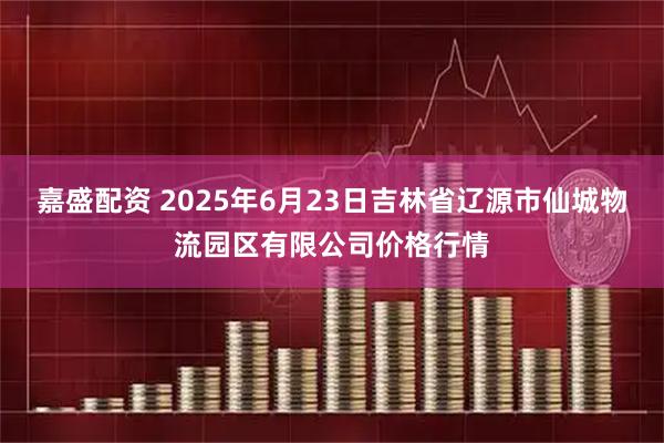 嘉盛配资 2025年6月23日吉林省辽源市仙城物流园区有限公司价格行情