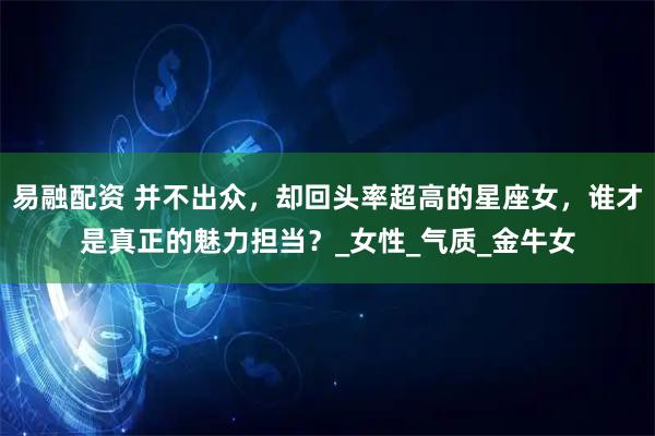 易融配资 并不出众，却回头率超高的星座女，谁才是真正的魅力担当？_女性_气质_金牛女