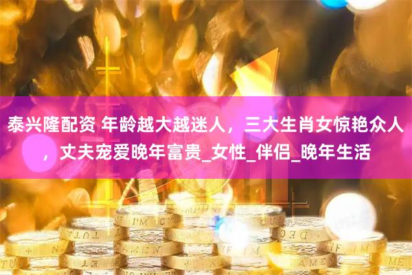 泰兴隆配资 年龄越大越迷人，三大生肖女惊艳众人，丈夫宠爱晚年富贵_女性_伴侣_晚年生活