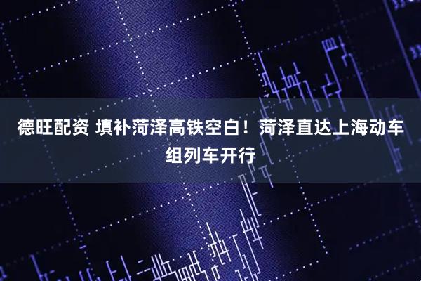 德旺配资 填补菏泽高铁空白！菏泽直达上海动车组列车开行