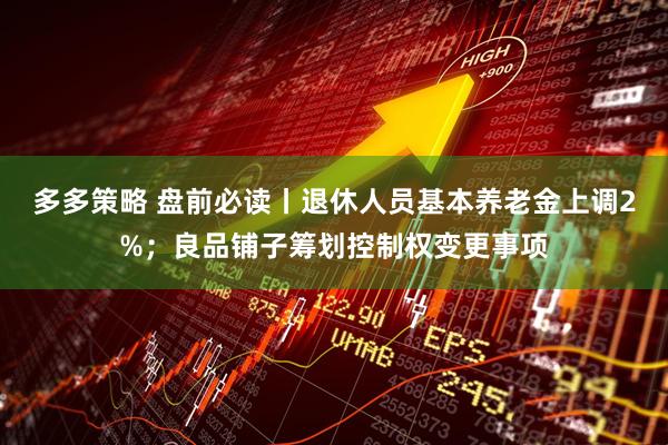 多多策略 盘前必读丨退休人员基本养老金上调2%；良品铺子筹划控制权变更事项
