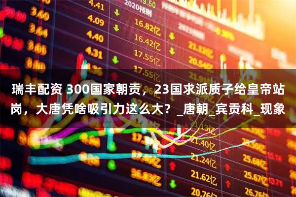 瑞丰配资 300国家朝贡，23国求派质子给皇帝站岗，大唐凭啥吸引力这么大？_唐朝_宾贡科_现象