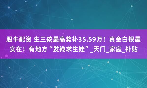 股牛配资 生三孩最高奖补35.59万！真金白银最实在！有地方“发钱求生娃”_天门_家庭_补贴