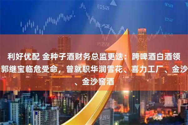 利好优配 金种子酒财务总监更迭：跨啤酒白酒领域的郭继宝临危受命，曾就职华润雪花、喜力工厂、金沙窖酒