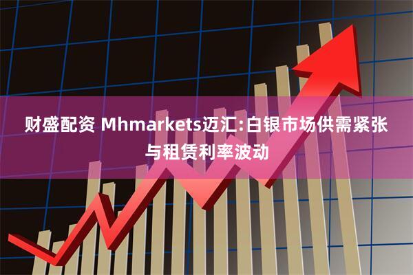 财盛配资 Mhmarkets迈汇:白银市场供需紧张与租赁利率波动