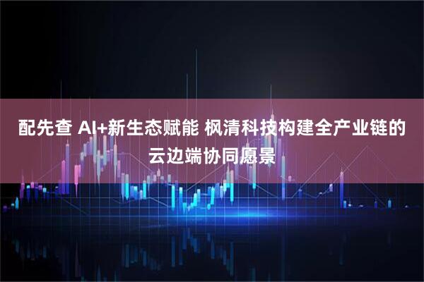 配先查 AI+新生态赋能 枫清科技构建全产业链的云边端协同愿景