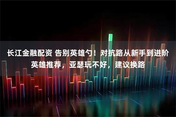 长江金融配资 告别英雄勺！对抗路从新手到进阶英雄推荐，亚瑟玩不好，建议换路