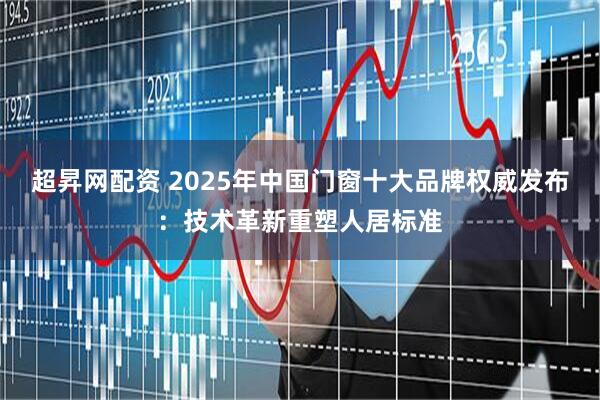 超昇网配资 2025年中国门窗十大品牌权威发布：技术革新重塑人居标准