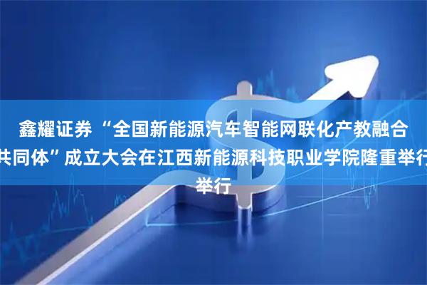 鑫耀证券 “全国新能源汽车智能网联化产教融合共同体”成立大会在江西新能源科技职业学院隆重举行