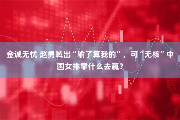 金诚无忧 赵勇喊出“输了算我的”，可“无核”中国女排靠什么去赢？
